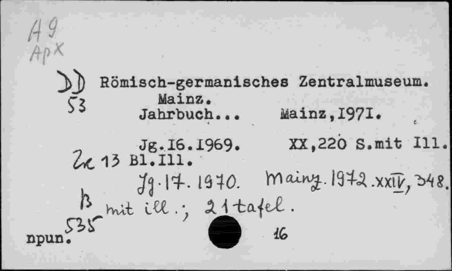 ﻿Af>*
Ç5
Römisch-germanisches Zentralmuseum, Mainz.
Jahrbuch...	Mainz,1971.
Jg.16.1969.	XX,220 S.mit Ill.
15 Bl.Ill.
bat M . • Л 4	.
Â IG
npun •	1(0